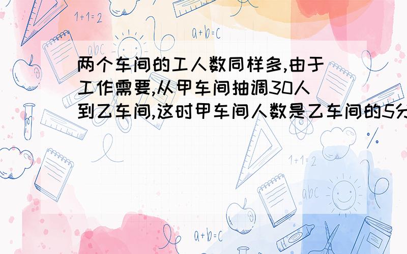 两个车间的工人数同样多,由于工作需要,从甲车间抽调30人到乙车间,这时甲车间人数是乙车间的5分之2.貌似第一步是二分之一X七分之二,问问七分之二哪来?