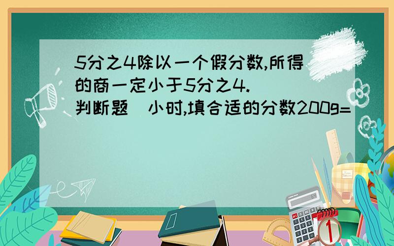 5分之4除以一个假分数,所得的商一定小于5分之4.（ ）判断题）小时,填合适的分数200g=（ ）kg,填合适的分数5分之4除以一个假分数,所得的商一定小于5分之4.（ ）判断题