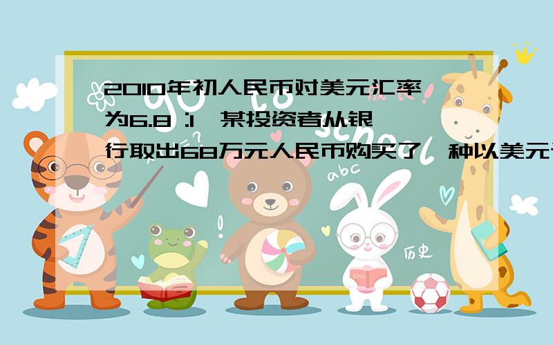 2010年初人民币对美元汇率为6.8 :1,某投资者从银行取出68万元人民币购买了一种以美元计价的金融商品,保证一年后可得5%的利息以及取回美元计价之本金.受美国量化宽松货币政策的影响,经济