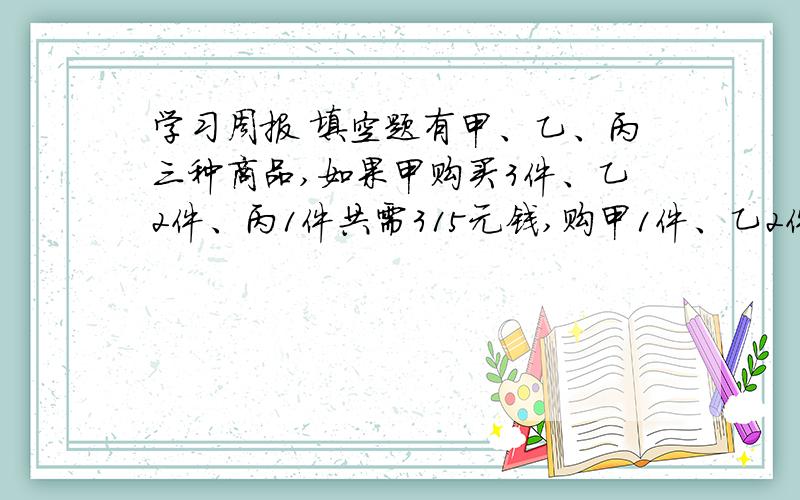 学习周报 填空题有甲、乙、丙三种商品,如果甲购买3件、乙2件、丙1件共需315元钱,购甲1件、乙2件,丙3件共需285元钱,那么够甲、乙、丙三种商品各需要_______元钱.那么够甲、乙、丙三种商品各