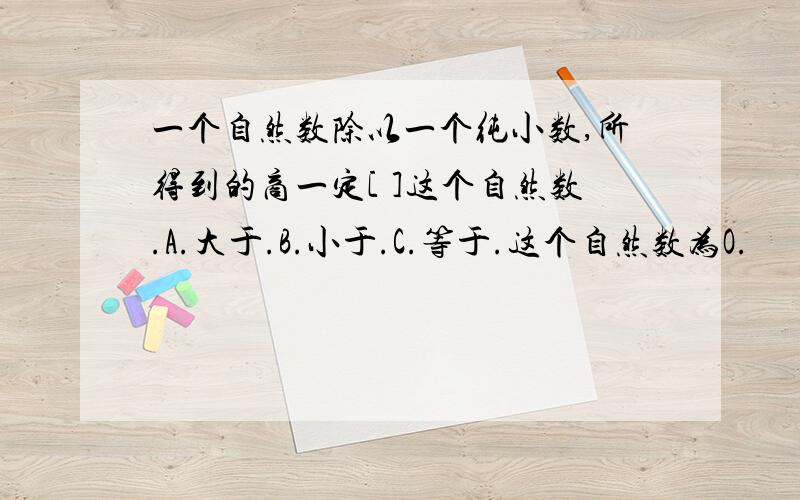 一个自然数除以一个纯小数,所得到的商一定[ ]这个自然数.A.大于.B.小于.C.等于.这个自然数为O.