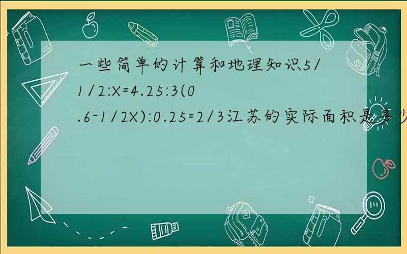 一些简单的计算和地理知识5/1/2:X=4.25:3(0.6-1/2X):0.25=2/3江苏的实际面积是多少?