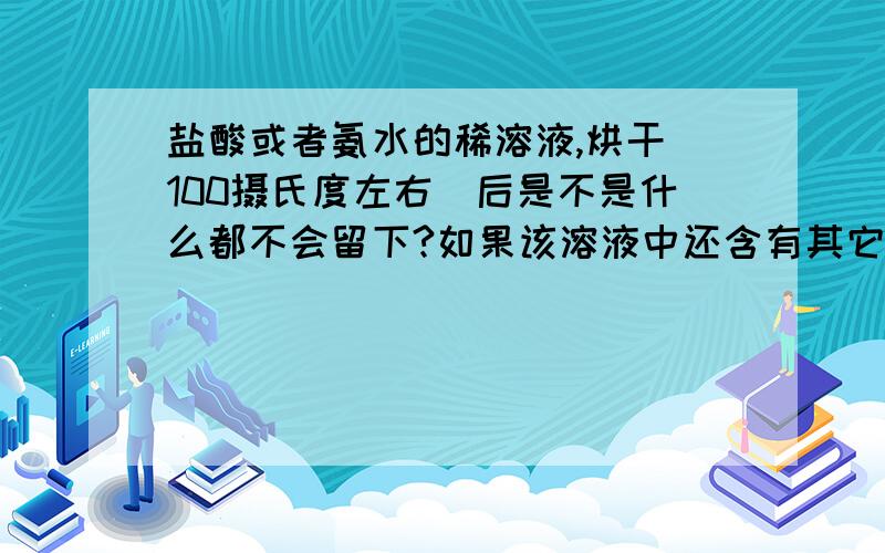 盐酸或者氨水的稀溶液,烘干（100摄氏度左右）后是不是什么都不会留下?如果该溶液中还含有其它中性溶质（比如葡萄糖,氯化钠等）,将烘干后的物质再溶解到水中是否呈中性?