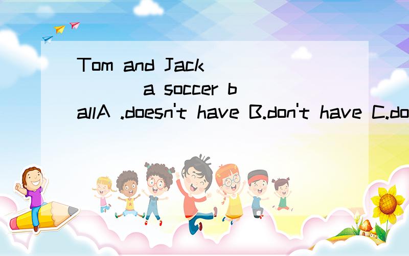 Tom and Jack ____ a soccer ballA .doesn't have B.don't have C.don't has D .doesn't has_____your a computer games A .Is B.are C.Do D.Does我错了我错了，看错了~哈哈~_____your pen in a pencil case？A .Is B.are C.Do D.Does