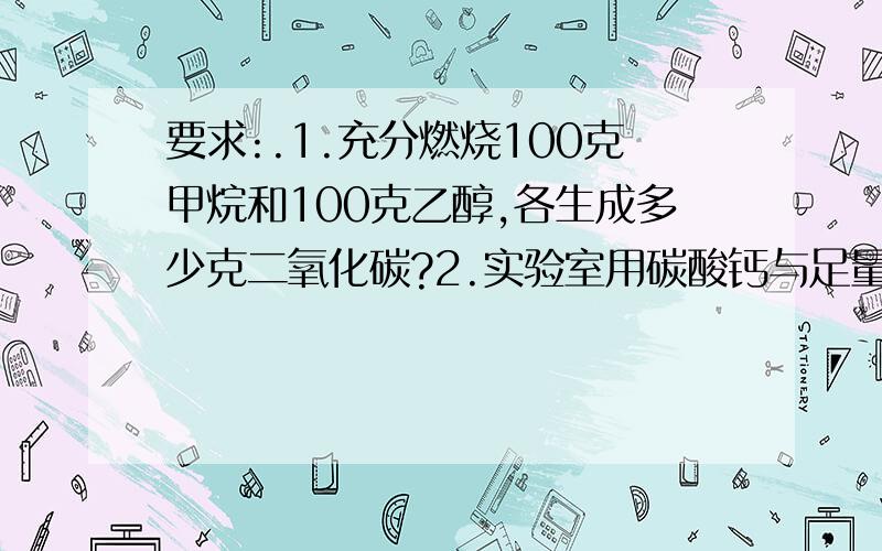 要求:.1.充分燃烧100克甲烷和100克乙醇,各生成多少克二氧化碳?2.实验室用碳酸钙与足量盐酸反应制取二氧化碳,如果制取2升(标准状况)二氧化碳,至少需要多少克碳酸钙?