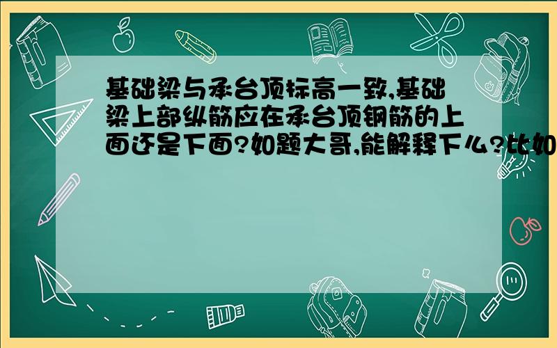 基础梁与承台顶标高一致,基础梁上部纵筋应在承台顶钢筋的上面还是下面?如题大哥,能解释下么?比如在结构上怎么解释?有什么规范,图集能参考?