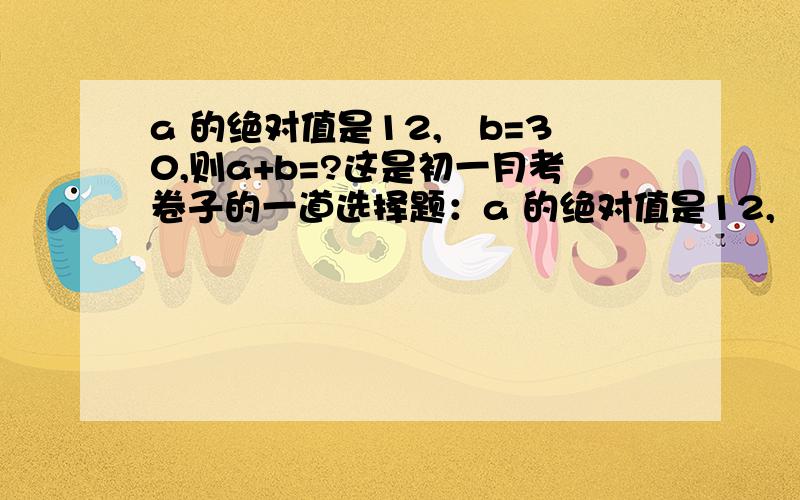 a 的绝对值是12,﹣b=30,则a+b=?这是初一月考卷子的一道选择题：a 的绝对值是12,﹣b=30,则a+b=（ ） A.42 B.18 C.﹣42或﹣18 D.42 或18 我选c,但别人都说选d.