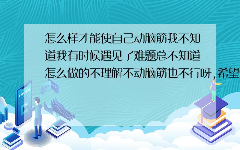 怎么样才能使自己动脑筋我不知道我有时候遇见了难题总不知道怎么做的不理解不动脑筋也不行呀,希望你们能帮帮我.