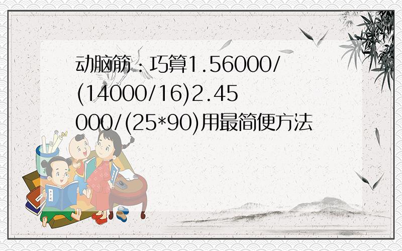 动脑筋：巧算1.56000/(14000/16)2.45000/(25*90)用最简便方法