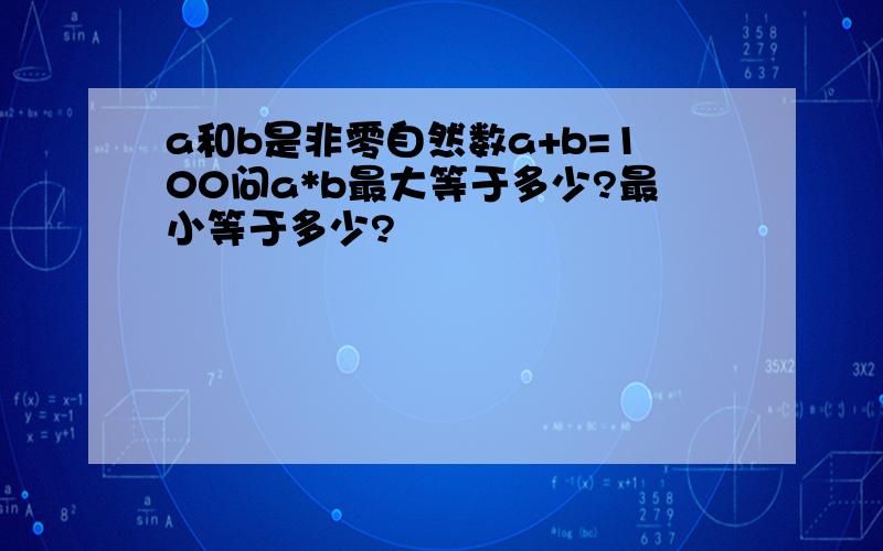 a和b是非零自然数a+b=100问a*b最大等于多少?最小等于多少?