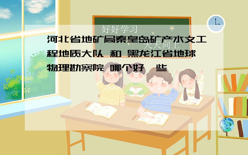 河北省地矿局秦皇岛矿产水文工程地质大队 和 黑龙江省地球物理勘察院 哪个好一些