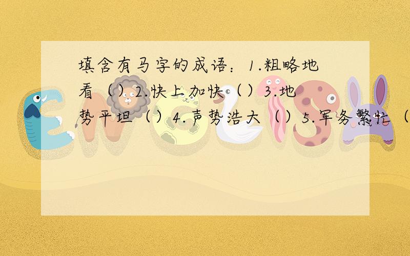 填含有马字的成语：1.粗略地看（）2.快上加快（）3.地势平坦（）4.声势浩大（）5.军务繁忙（）6.随便走走