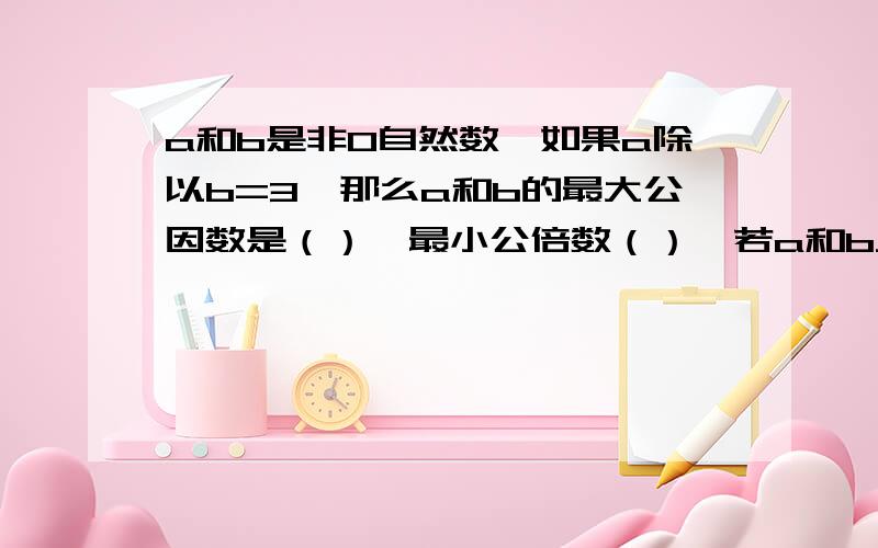 a和b是非0自然数,如果a除以b=3,那么a和b的最大公因数是（）,最小公倍数（）,若a和b只有公因数1,那么它们的最小公倍数是（）,最大公因数是（）