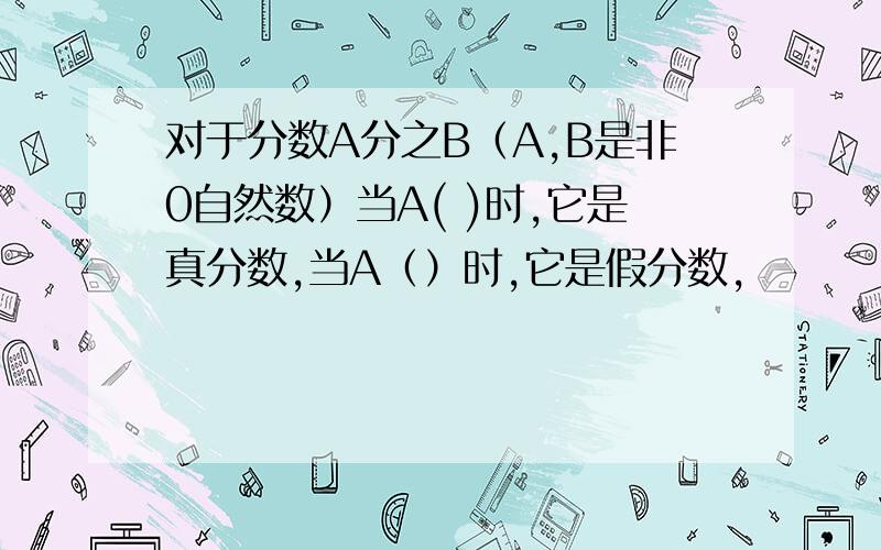 对于分数A分之B（A,B是非0自然数）当A( )时,它是真分数,当A（）时,它是假分数,