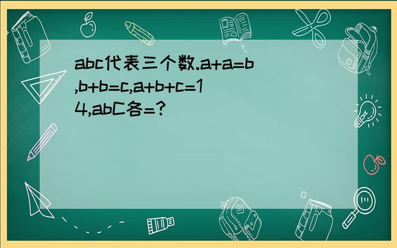 abc代表三个数.a+a=b,b+b=c,a+b+c=14,abC各=?