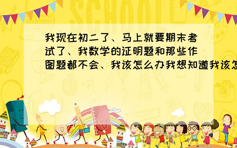 我现在初二了、马上就要期末考试了、我数学的证明题和那些作图题都不会、我该怎么办我想知道我该怎么做、谁能帮我安排一个作息时间那些证明题的难点、和证明（）里的原因比较少见