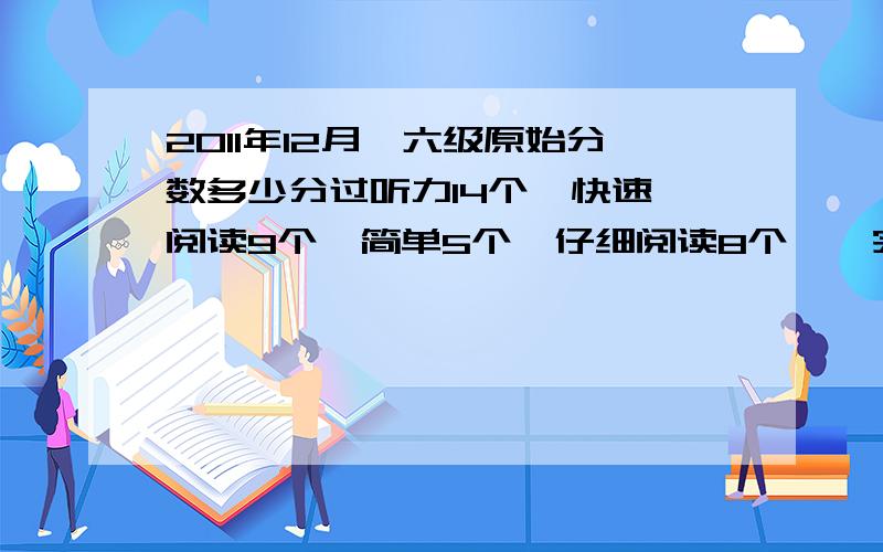 2011年12月,六级原始分数多少分过听力14个  快速阅读9个  简单5个  仔细阅读8个    完型11个  简单4.5个   作文一般,7分吧     六级可以多不?大概多少分啊?我大概能得多少分啊?谢谢