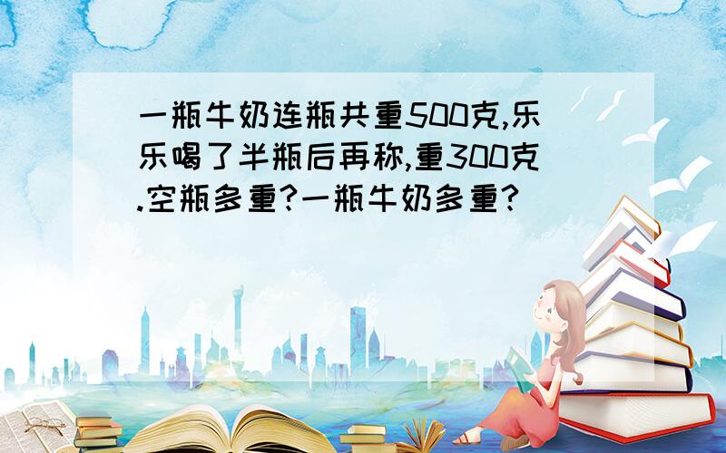 一瓶牛奶连瓶共重500克,乐乐喝了半瓶后再称,重300克.空瓶多重?一瓶牛奶多重?