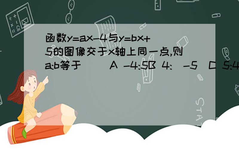 函数y=ax-4与y=bx+5的图像交于x轴上同一点,则a:b等于( )A -4:5B 4:(-5)C 5:4D -5:4