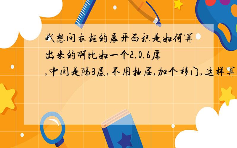 我想问衣柜的展开面积是如何算出来的啊比如一个2.0.6厚,中间是隔3层,不用抽屉,加个移门,这样算行吗,2.4*0.6*3= 立起的三块板面积,0.6*2*5（我算5层）=平行面积2.4*2= 移门面积,还有一些小东西,