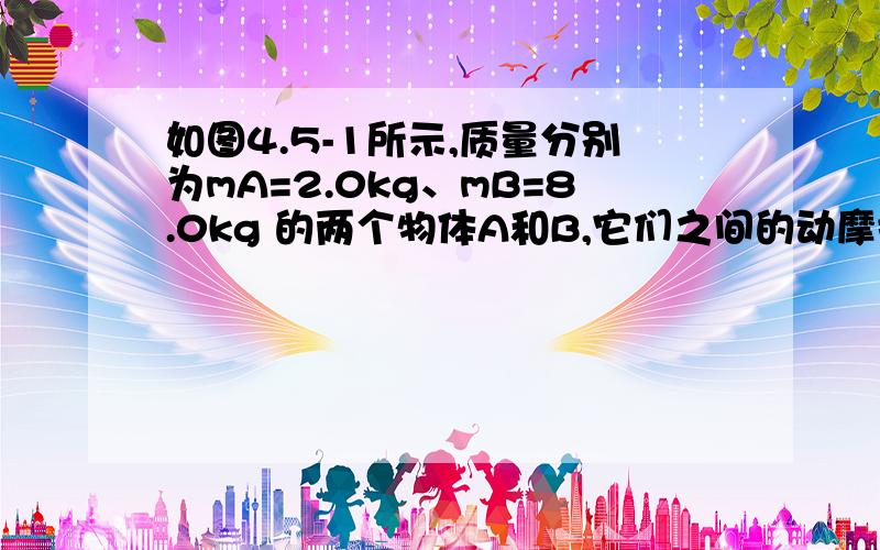 如图4.5-1所示,质量分别为mA=2.0kg、mB=8.0kg 的两个物体A和B,它们之间的动摩擦因数μ=0.10,B与地面之间完全光滑,要使A、B一起运动,水平作用在B物体的力就满足什么条件?（g=10m/s2)