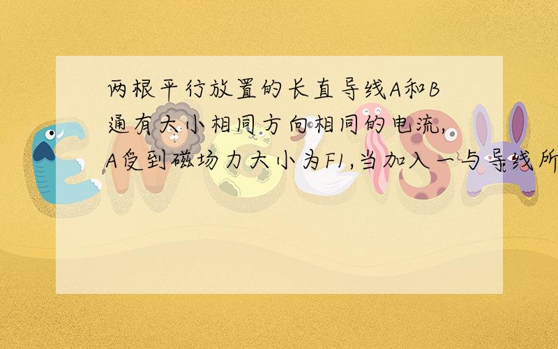 两根平行放置的长直导线A和B通有大小相同方向相同的电流,A受到磁场力大小为F1,当加入一与导线所在平面垂直的匀强磁场中,A受到的磁场力的大小变为F2,则此时B收到的磁场力大小为答案是2F1