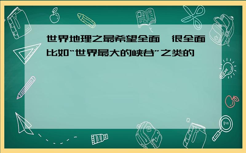 世界地理之最希望全面,很全面比如“世界最大的峡谷”之类的