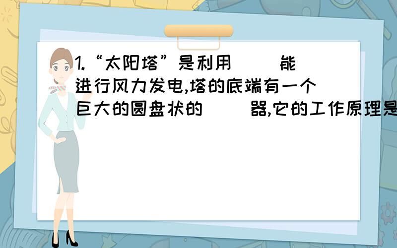 1.“太阳塔”是利用（ ）能进行风力发电,塔的底端有一个巨大的圆盘状的（ ）器,它的工作原理是简单的（ ）效应.2.内能是一种（ ）的能；如果其他形式的能量通过摩擦、碰撞、燃烧等过