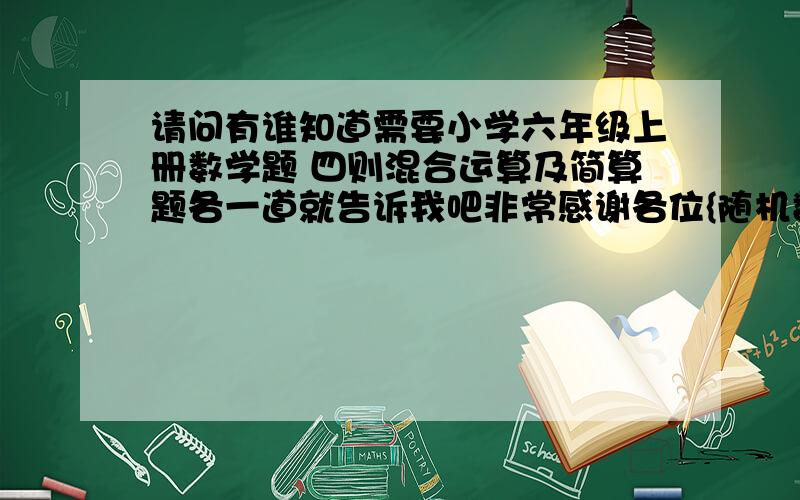 请问有谁知道需要小学六年级上册数学题 四则混合运算及简算题各一道就告诉我吧非常感谢各位{随机数C