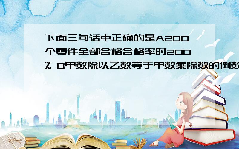 下面三句话中正确的是A200个零件全部合格合格率时200% B甲数除以乙数等于甲数乘除数的倒数C真分数的倒数一定都是假分数