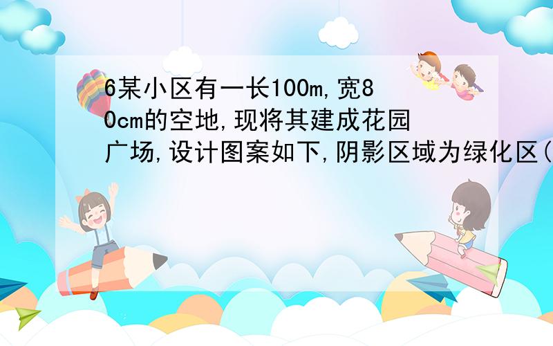 6某小区有一长100m,宽80cm的空地,现将其建成花园广场,设计图案如下,阴影区域为绿化区(四块绿化区是全等矩形),空白区域为活动区,且四周出口一样宽,宽度不小于50m,不大于60m.预计活动区每平