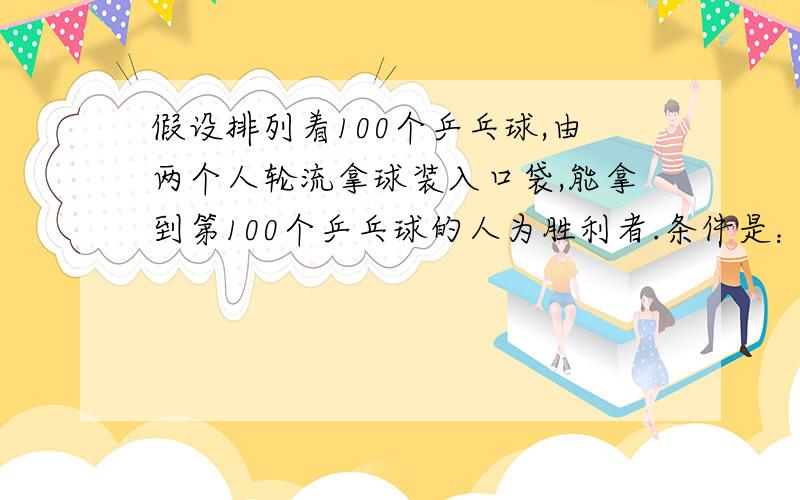 假设排列着100个乒乓球,由两个人轮流拿球装入口袋,能拿到第100个乒乓球的人为胜利者.条件是：每次拿球者至少要拿1个,但最多不能超过5个,问：如果你是最先拿球的人,你该拿几个?以后怎么