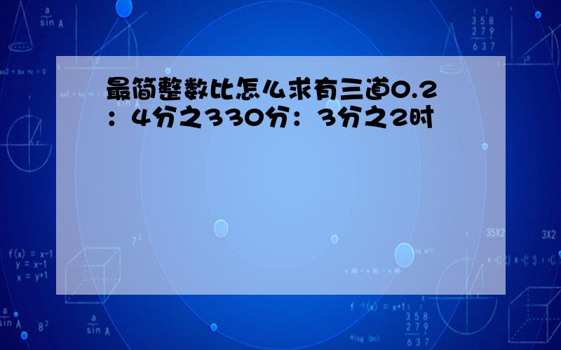 最简整数比怎么求有三道0.2：4分之330分：3分之2时