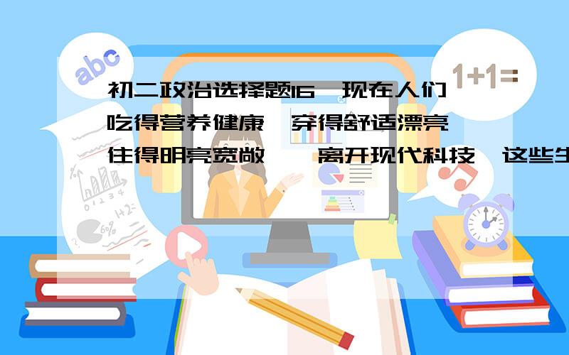 初二政治选择题16、现在人们吃得营养健康,穿得舒适漂亮,住得明亮宽敞……离开现代科技,这些生活上的变化难以想象.这说明A. 科学技术推动了经济和社会的发展      B. 新科技产品改变着人