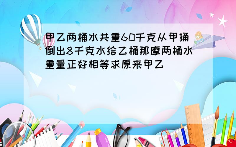 甲乙两桶水共重60千克从甲捅倒出8千克水给乙桶那摩两桶水重量正好相等求原来甲乙