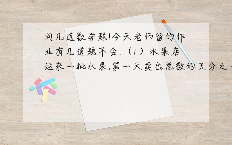 问几道数学题!今天老师留的作业有几道题不会.（1）水果店运来一批水果,第一天卖出总数的五分之一,第二天卖出总数的四分之一,结果还剩下110千克,这批水果共有多少千克?（2）一块长方形