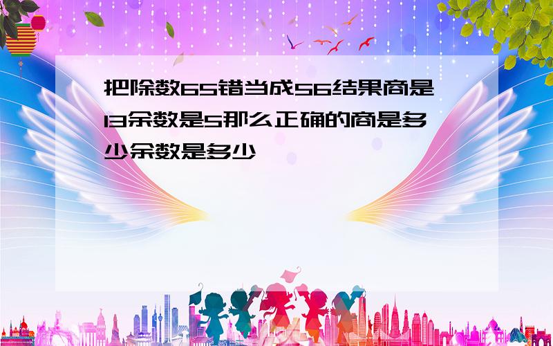 把除数65错当成56结果商是13余数是5那么正确的商是多少余数是多少