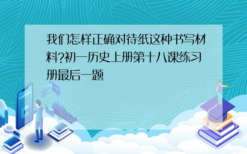 我们怎样正确对待纸这种书写材料?初一历史上册第十八课练习册最后一题