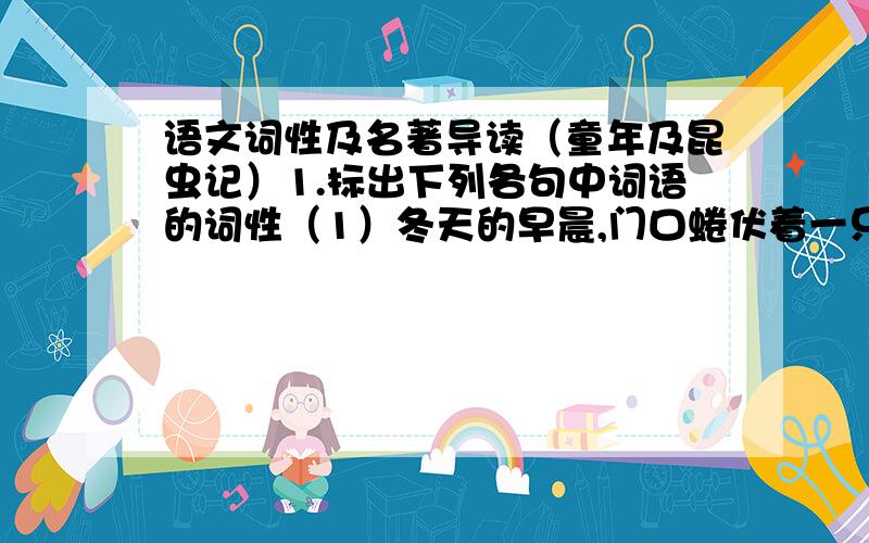 语文词性及名著导读（童年及昆虫记）1.标出下列各句中词语的词性（1）冬天的早晨,门口蜷伏着一只很可怜的小猫.（2）在人类历史的长河中,曾经出现过许多杰出的人物.（3）他是一个高而