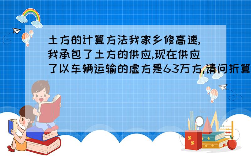 土方的计算方法我家乡修高速,我承包了土方的供应,现在供应了以车辆运输的虚方是63万方,请问折算成碾压实方是多少?折算成自然方是多少?怎么折算的?还望朋友们,专家们给指点一下.在此谢