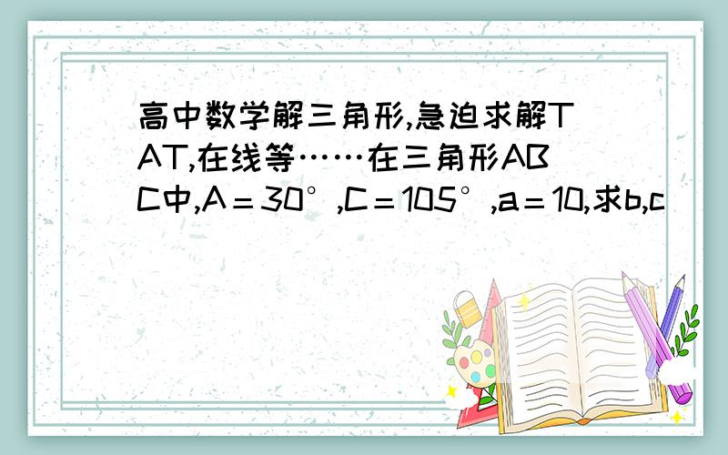 高中数学解三角形,急迫求解TAT,在线等……在三角形ABC中,A＝30°,C＝105°,a＝10,求b,c