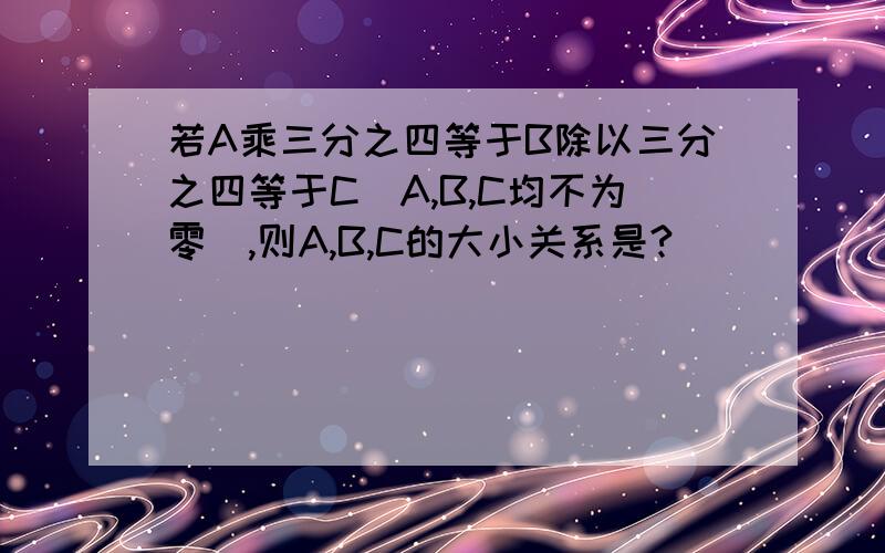 若A乘三分之四等于B除以三分之四等于C（A,B,C均不为零）,则A,B,C的大小关系是?