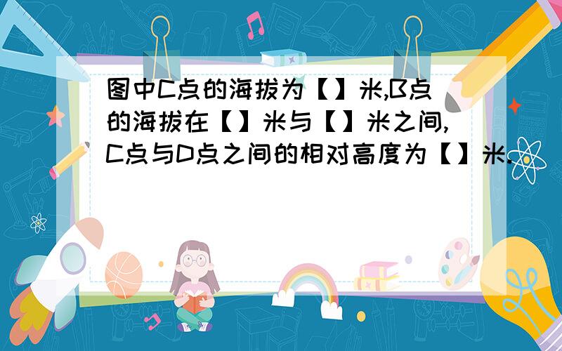 图中C点的海拔为【】米,B点的海拔在【】米与【】米之间,C点与D点之间的相对高度为【】米.\(≥▽≤)/~