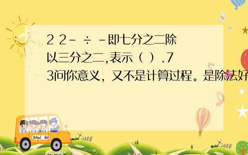 2 2- ÷ -即七分之二除以三分之二,表示（ ）.7 3问你意义，又不是计算过程。是除法好不好，看清楚点。咋个个都比我笨 四楼那个猪，太没礼貌了