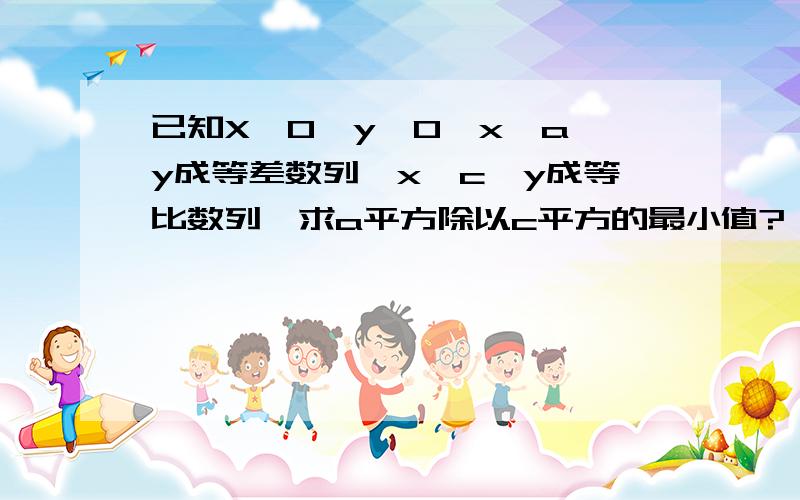 已知X＞0,y＞0,x、a、y成等差数列,x、c、y成等比数列,求a平方除以c平方的最小值?