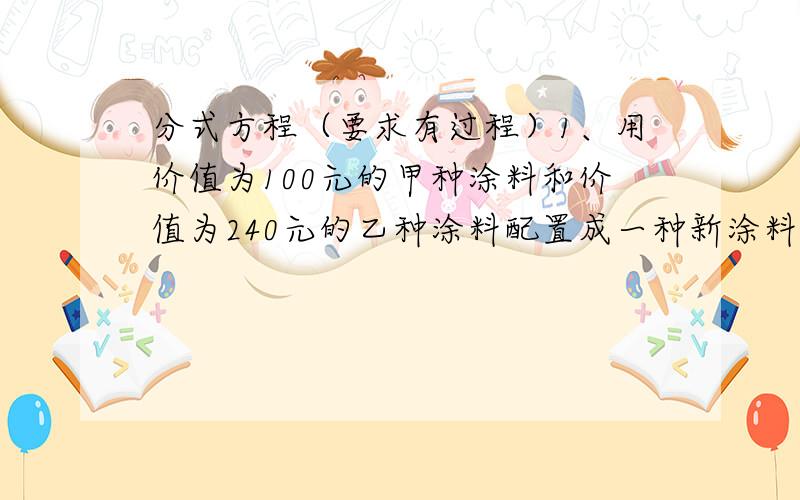 分式方程（要求有过程）1、用价值为100元的甲种涂料和价值为240元的乙种涂料配置成一种新涂料,其每千克的售价比甲种涂料每千克的售价少3元,比乙种涂料每千克的售价多1元,求这种新涂料