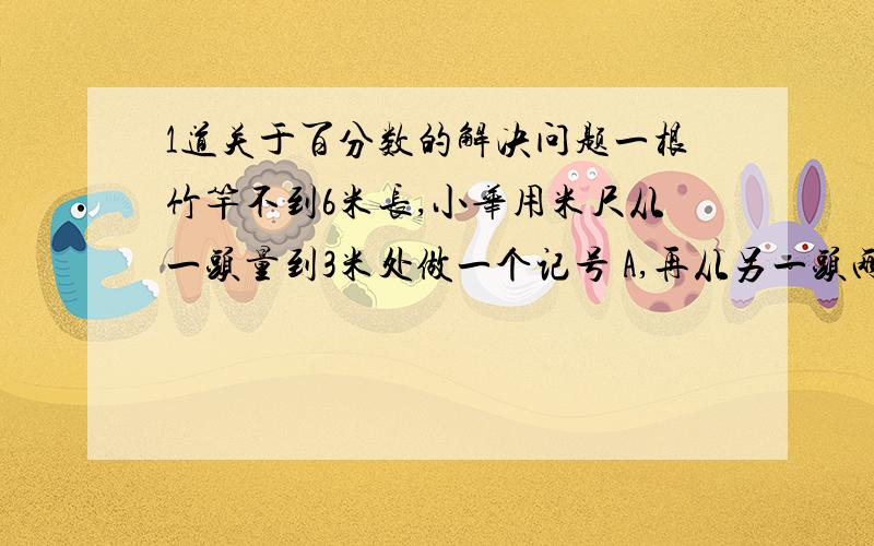 1道关于百分数的解决问题一根竹竿不到6米长,小华用米尺从一头量到3米处做一个记号 A,再从另一头两到三米处做一个记号 B,这时AB间的距离正好是竿长的20%,竹竿长是多少米?（用方程解）方