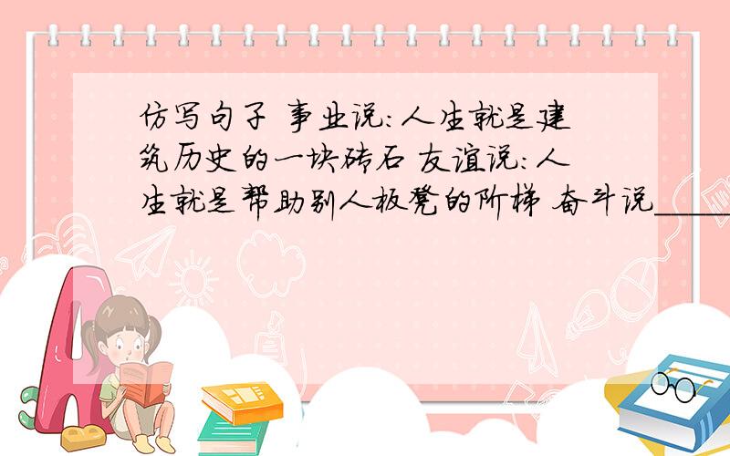 仿写句子 事业说：人生就是建筑历史的一块砖石 友谊说：人生就是帮助别人板凳的阶梯 奋斗说_________还有勤劳说____________困难说_________挫折说_________ 各位大虾知道的告诉小弟