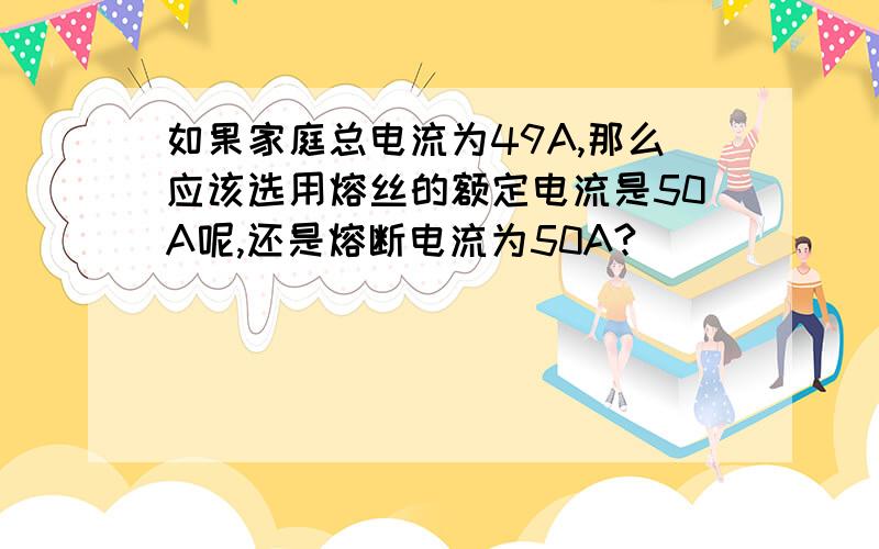 如果家庭总电流为49A,那么应该选用熔丝的额定电流是50A呢,还是熔断电流为50A?