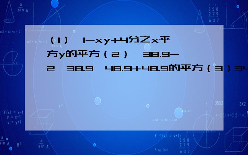 （1）,1-xy+4分之x平方y的平方（2）,38.9-2×38.9×48.9+48.9的平方（3）34的平方+34×32+16的平方